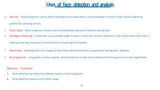 1
1
3
Uses of face detection and analysis
• Security – facial recognition can be used in building security applications, and increasingly it is used in smart phones operating
systems for unlocking devices.
• Social media - facial recognition can be used to automatically tag known friends in photographs.
• Intelligent monitoring - for example, an automobile might include a system that monitors the driver's face to determine if the driver is
looking at the road, looking at a mobile device, or shows signs of tiredness.
• Advertising - analyzing faces in an image can help direct advertisements to an appropriate demographic audience.
• Missing persons - using public cameras systems, facial recognition can be used to identify if a missing person is in the image frame.
Questions – True/False?
1. Facial detection can determine whether a person is wearing glasses.
2. Facial detection requires a full-frontal image.
 
