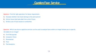 Question:Face Service
Question: Find the right operation for below requirement.
A. Evaluate whether two faces belong to the same person
B. Extract faces that look alike from a list of faces
C. Divide a set of faces based on similarities
1
3
4
Question: Which two Azure cognitive services can be used to analyze faces within an image? Allows you to specify
the labels for an image?
A. Form Recognizer
B. Computer Vision
C. Personalizer
D. Face
E. Text Analytics
 