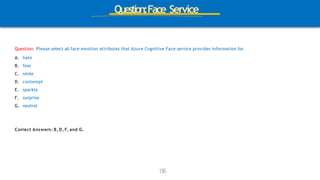 Question:Face Service
Question: Please select all face emotion attributes that Azure Cognitive Face service provides information for.
A. hate
B. fear
C. smile
D. contempt
E. sparkle
F. surprise
G. neutral
1
3
6
Correct Answers: B, D, F, and G.
 