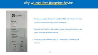 Why w
e need Form Recognizer Service
• We can use opticalcharacter recognition (OCR) technologies to extract
the text contents from the digitized documents.
1
3
8
• But what after that? We still needs to review the extracted text to make
sense of the information it contains.
• Form recognizer = Read text (OCR) + Interpret the information the
contain
 