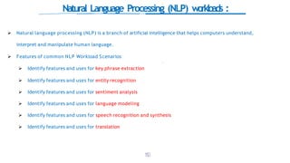 Natural Language Processing (NLP) workloads :
 Natural language processing (NLP) is a branch of artificial intelligence that helps computers understand,
interpret and manipulate human language.
 Features of common NLP Workload Scenarios
 Identify features and uses for key phrase extraction
 Identify features and uses for entity recognition
 Identify features and uses for sentiment analysis
 Identify features and uses for language modeling
 Identify features and uses for speech recognition and synthesis
 Identify features and uses for translation
1
5
0
 