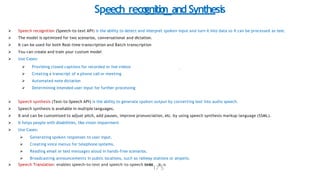 Speech reco
gnitio
n and Synthesis
 Speech recognition (Speech-to-text API) is the ability to detect and interpret spoken input and turn it into data so it can be processed as text.
 The model is optimized for two scenarios, conversational and dictation.
 It can be used for both Real-time transcription and Batch transcription
 You can create and train your custom model
 Use Cases:
 Providing closed captions for recorded or live videos
 Creating a transcript of a phone call or meeting
 Automated note dictation
 Determining intended user input for further processing
 Speech synthesis (Text-to-Speech API) is the ability to generate spoken output by converting text into audio speech.
 Speech synthesis is available in multiple languages.
 It and can be customized to adjust pitch, add pauses, improve pronunciation, etc. by using speech synthesis markup language (SSML).
 It helps people with disabilities, like vision impairment
 Use Cases:
 Generating spoken responses to user input.
 Creating voice menus for telephone systems.
 Reading email or text messages aloud in hands-free scenarios.
 Broadcasting announcements in public locations, such as railway stations or airports.
 Speech Translation: enables speech-to-text and speech-to-speech translat
17
io
5
n.
 