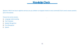KnowledgeCheck
Question: Which two Azure cognitive services can you combine to recognize intents in voice commands? Each correct answer presents
part of the solution.
Choose the correct answers
A. Language Understanding
B. Text Translator
C. Speaker Recognition
D. Form Recognizer
E. Speech
1
8
6
 