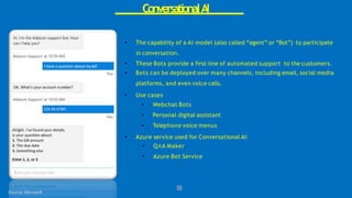 ConversationalAI
1
8
8
Source: Microsoft
• The capability of a AI model (also called “agent” or “Bot”) to participate
in conversation.
• These Bots provide a first-line of automated support to the customers.
• Bots can be deployed over many channels, including email, social media
platforms, and even voice calls.
• Use cases
• Webchat Bots
• Personal digital assistant
• Telephone voice menus
• Azure service used for Conversational AI:
• QnA Maker
• Azure Bot Service
 
