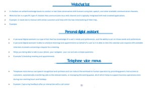Webchatbot
1
8
9
 A chatbot can utilize knowledge bases to conduct a real-time conversation with humans using text, speech, and other available communication channels.
 Webchat bot is a specific type of chatbot that communicates via a web channel and is typically integrated with web-enabled applications.
 Example: A travel site to interact with online customers and help with the real-time booking of their trips.
 Example:
Personaldigital assistant
 A personal digital assistant is a type of bot that has knowledge of a user's needs and preferences, and the ability to act on those needs and preferences.
 A personal digital assistant is able to schedule meetings and appointments on behalf of a user as it is able to view the calendar and respond with available
time slots to emails containing a request for a meeting.
 Helps you being able to talk to your phone, your navigator, your car and ask a simple questions.
 Example:Scheduling meeting and appointments
Telepho
ne v
o
ice m
enus
 Telephone voice menus use speech recognition and synthesis and can reduce the workload on human operators by providing generic instructions to
customers, automatically transfering calls to the relevant teams, or managing the waiting queue, all of which helps to support business operations even
during non-working hours and holidays.
 Example: Capturing feedback after an interaction with a call center
 