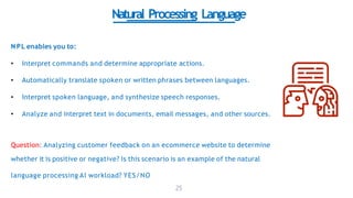 Natural Processing Language
NPL enables you to:
• Interpret commands and determine appropriate actions.
• Automatically translate spoken or written phrases between languages.
• Interpret spoken language, and synthesize speech responses.
• Analyze and interpret text in documents, email messages, and other sources.
Question: Analyzing customer feedback on an ecommerce website to determine
whether it is positive or negative? Is this scenario is an example of the natural
language processing AI workload? YES/NO
25
 