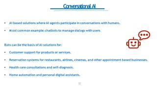 ConversationalAI
• AI based solutions where AI agents participate in conversations with humans.
• M ost common example: chatbots to manage dialogs with users
Bots can be the basis of AI solutions for:
• Customer support for products or services.
• Reservation systems for restaurants, airlines, cinemas, and other appointment based businesses.
• Health care consultations and self-diagnosis.
• Home automation and personal digital assistants.
31
 