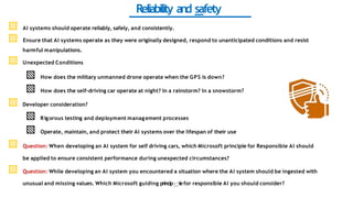 Reliability and safety
▧ AI systems should operate reliably, safely, and consistently.
▧ Ensure that AI systems operate as they were originally designed, respond to unanticipated conditions and resist
harmful manipulations.
▧ Unexpected Conditions
▧ How does the military unmanned drone operate when the GPS is down?
▧ How does the self-driving car operate at night? In a rainstorm? In a snowstorm?
▧ Developer consideration?
▧ Rigorous testing and deployment management processes
▧ Operate, maintain, and protect their AI systems over the lifespan of their use
▧ Question: When developing an AI system for self driving cars, which Microsoft principle for Responsible AI should
be applied to ensure consistent performance during unexpected circumstances?
▧ Question: While developing an AI system you encountered a situation where the AI system should be ingested with
unusual and missing values. Which Microsoft guiding princip37lefor responsible AI you should consider?
 