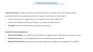 Feature Selection is the process where you automatically or manually select those features which
contribute most to your prediction variable or output in which you are interested in.
• Feature selection has a huge impact on the performance of the model in XL
• You need to identify and remove irrelevant or partially relevant features
• Principle – Minimum redundancy and maximum relevance
Benefits of selecting features?
• Reduces Overfitting: Less redundant data means less opportunity to make decisions based on noise.
• Improves Accuracy: Less misleading data means modeling accuracy improves.
• Reduces Training Time: fewer data points reduce algorithm complexity and algorithms train faster.
Feature Selection
 
