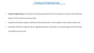• Feature engineering is the process of creating new features from raw data to increase the predictive
power of the machine learning model.
• Engineered features capture additional information that is not available in the original feature set.
• Examples of feature engineering are aggregating data, calculating a moving average, and calculating
the difference over time
Feature Engineering
 