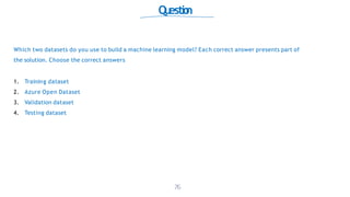 Qu
estio
n
Which two datasets do you use to build a machine learning model? Each correct answer presents part of
the solution. Choose the correct answers
1. Training dataset
2. Azure Open Dataset
3. Validation dataset
4. Testing dataset
76
 