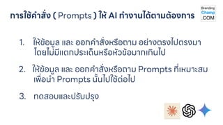 การใช้คาสั่ง ( Prompts ) ให้ AI ทางานได้ตามต้องการ
1. ให้ข้อมูล และ ออกคาสั่งหรือถาม อย่างตรงไปตรงมา
โดยไม่มีแตกประเด็นหรือหัวข้อมากเกินไป
2. ให้ข้อมูล และ ออกคาสั่งหรือถาม Prompts ที่เหมาะสม
เพื่อนา Prompts นั้นไปใช้ต่อไป
3. ทดสอบและปรับปรุง
 