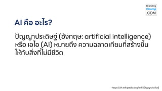 AI คือ อะไร?
ปัญญาประดิษฐ์ (อังกฤษ: artificial intelligence)
หรือ เอไอ (AI) หมายถึง ความฉลาดเทียมที่สร้างขึ้น
ให้กับสิ่งที่ไม่มีชีวิต
https://th.wikipedia.org/wiki/ปัญญาประดิษฐ์
 
