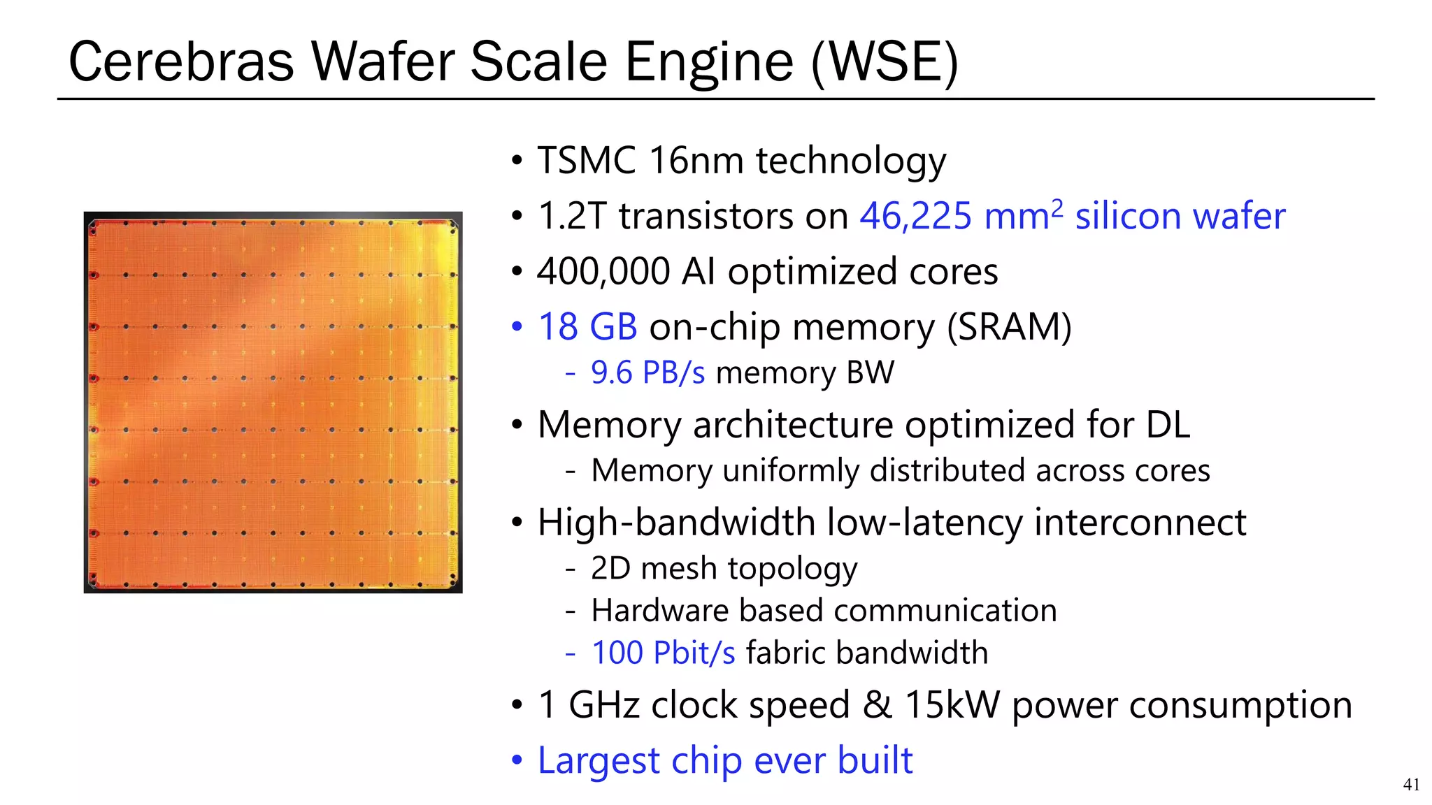 • TSMC 16nm technology
• 1.2T transistors on 46,225 mm2 silicon wafer
• 400,000 AI optimized cores
• 18 GB on-chip memory (SRAM)
- 9.6 PB/s memory BW
• Memory architecture optimized for DL
- Memory uniformly distributed across cores
• High-bandwidth low-latency interconnect
- 2D mesh topology
- Hardware based communication
- 100 Pbit/s fabric bandwidth
• 1 GHz clock speed & 15kW power consumption
• Largest chip ever built
Cerebras Wafer Scale Engine (WSE)
41
 