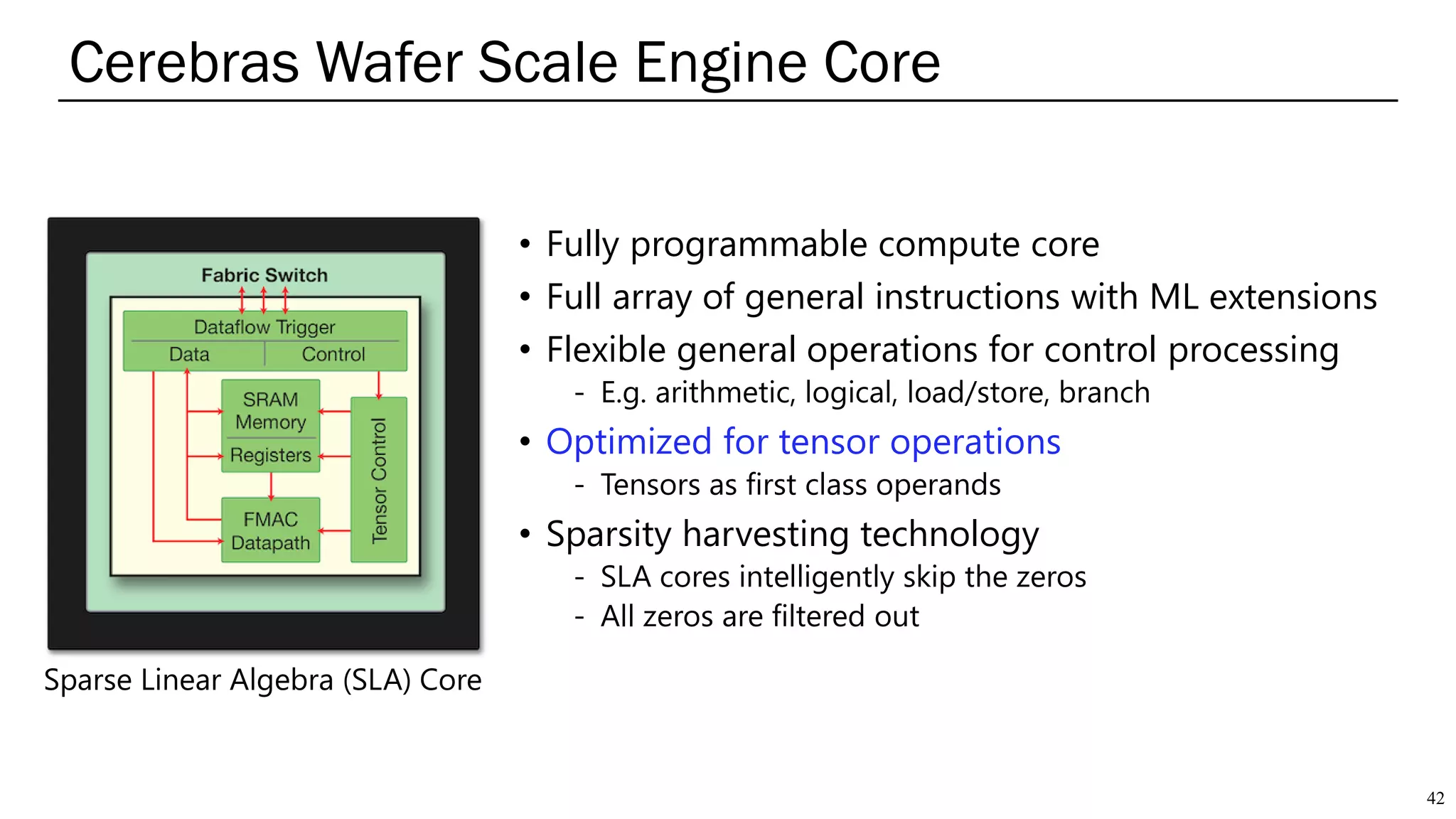 • Fully programmable compute core
• Full array of general instructions with ML extensions
• Flexible general operations for control processing
- E.g. arithmetic, logical, load/store, branch
• Optimized for tensor operations
- Tensors as first class operands
• Sparsity harvesting technology
- SLA cores intelligently skip the zeros
- All zeros are filtered out
Cerebras Wafer Scale Engine Core
42
Sparse Linear Algebra (SLA) Core
 