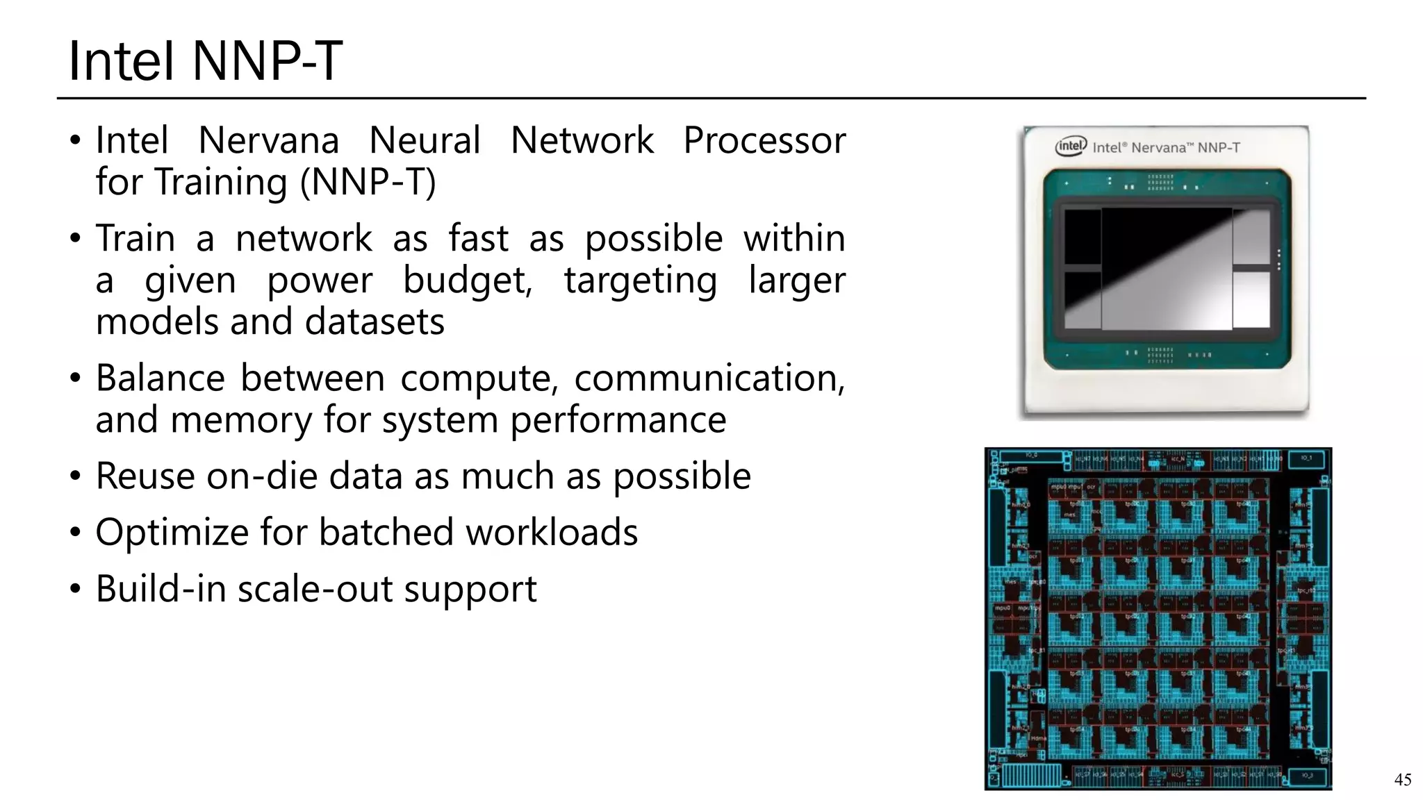 Intel NNP-T
45
• Intel Nervana Neural Network Processor
for Training (NNP-T)
• Train a network as fast as possible within
a given power budget, targeting larger
models and datasets
• Balance between compute, communication,
and memory for system performance
• Reuse on-die data as much as possible
• Optimize for batched workloads
• Build-in scale-out support
 