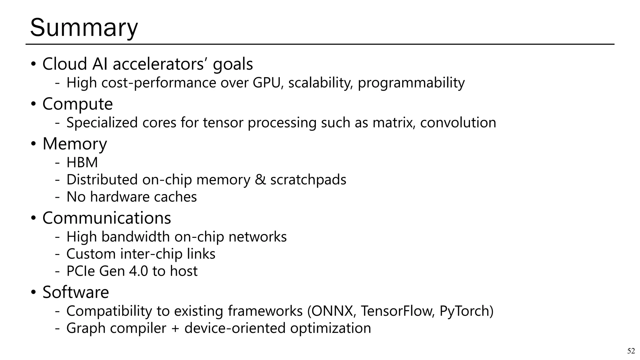 Summary
52
• Cloud AI accelerators’ goals
- High cost-performance over GPU, scalability, programmability
• Compute
- Specialized cores for tensor processing such as matrix, convolution
• Memory
- HBM
- Distributed on-chip memory & scratchpads
- No hardware caches
• Communications
- High bandwidth on-chip networks
- Custom inter-chip links
- PCIe Gen 4.0 to host
• Software
- Compatibility to existing frameworks (ONNX, TensorFlow, PyTorch)
- Graph compiler + device-oriented optimization
 