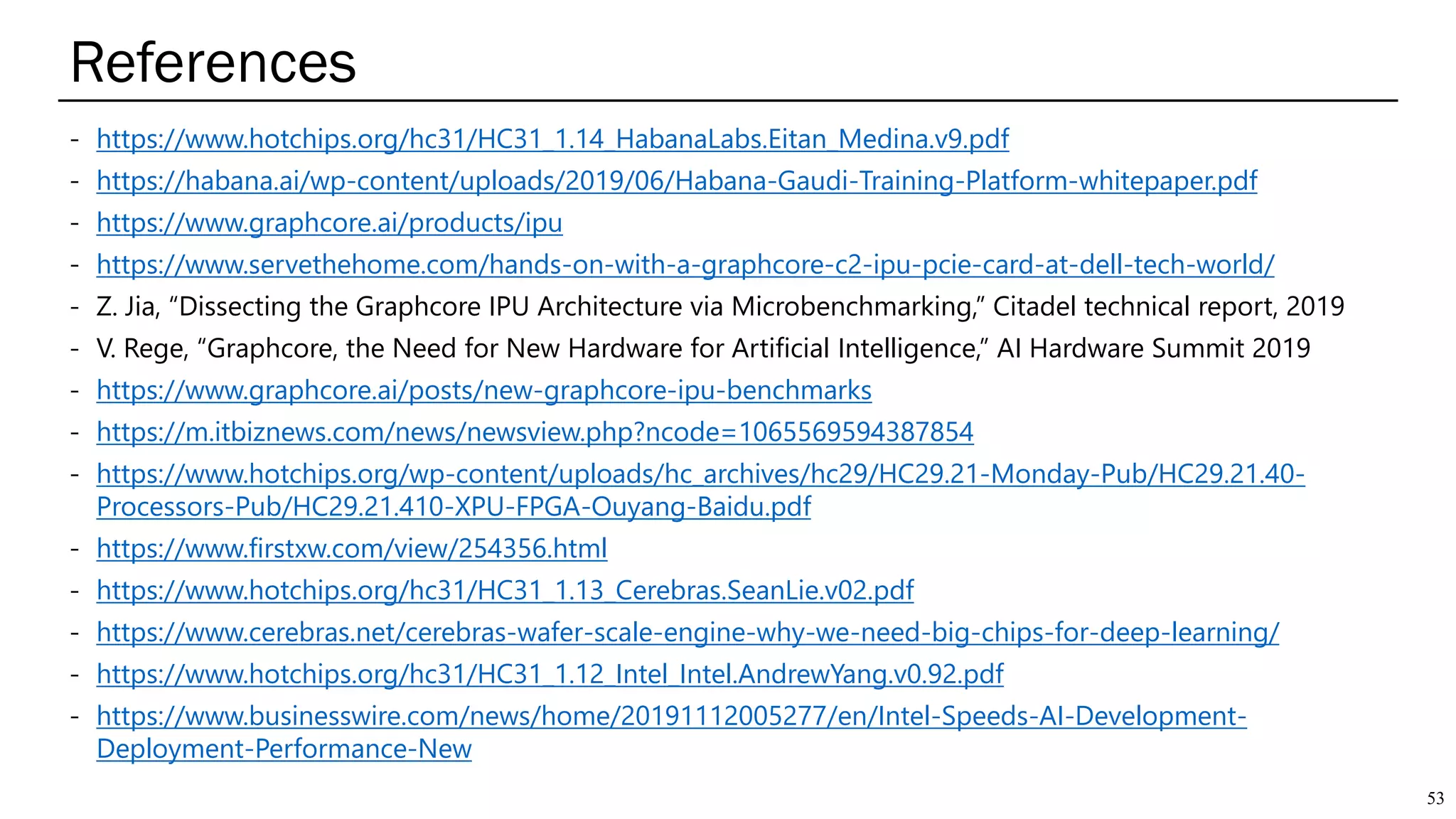 References
53
- https://www.hotchips.org/hc31/HC31_1.14_HabanaLabs.Eitan_Medina.v9.pdf
- https://habana.ai/wp-content/uploads/2019/06/Habana-Gaudi-Training-Platform-whitepaper.pdf
- https://www.graphcore.ai/products/ipu
- https://www.servethehome.com/hands-on-with-a-graphcore-c2-ipu-pcie-card-at-dell-tech-world/
- Z. Jia, “Dissecting the Graphcore IPU Architecture via Microbenchmarking,” Citadel technical report, 2019
- V. Rege, “Graphcore, the Need for New Hardware for Artificial Intelligence,” AI Hardware Summit 2019
- https://www.graphcore.ai/posts/new-graphcore-ipu-benchmarks
- https://m.itbiznews.com/news/newsview.php?ncode=1065569594387854
- https://www.hotchips.org/wp-content/uploads/hc_archives/hc29/HC29.21-Monday-Pub/HC29.21.40-
Processors-Pub/HC29.21.410-XPU-FPGA-Ouyang-Baidu.pdf
- https://www.firstxw.com/view/254356.html
- https://www.hotchips.org/hc31/HC31_1.13_Cerebras.SeanLie.v02.pdf
- https://www.cerebras.net/cerebras-wafer-scale-engine-why-we-need-big-chips-for-deep-learning/
- https://www.hotchips.org/hc31/HC31_1.12_Intel_Intel.AndrewYang.v0.92.pdf
- https://www.businesswire.com/news/home/20191112005277/en/Intel-Speeds-AI-Development-
Deployment-Performance-New
 