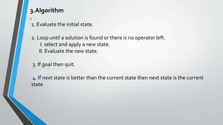 3.Algorithm
.
1. Evaluate the initial state.
2. Loop until a solution is found or there is no operator left.
I. select and apply a new state.
II. Evaluate the new state.
3. If goal then quit.
4. If next state is better than the current state then next state is the current
state
 