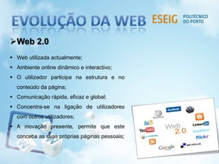 Web 2.0
 Web utilizada actualmente;
 Ambiente online dinâmico e interactivo;
 O utilizador participa na estrutura e no
conteúdo da página;
 Comunicação rápida, eficaz e global;
 Concentra-se na ligação de utilizadores
com outros utilizadores;
 A inovação presente, permite que este
conceba as suas próprias páginas pessoais;
 