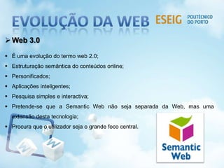 Web 3.0
 É uma evolução do termo web 2.0;
 Estruturação semântica do conteúdos online;
 Personificados;
 Aplicações inteligentes;
 Pesquisa simples e interactiva;
 Pretende-se que a Semantic Web não seja separada da Web, mas uma
extensão desta tecnologia;
 Procura que o utilizador seja o grande foco central.
 