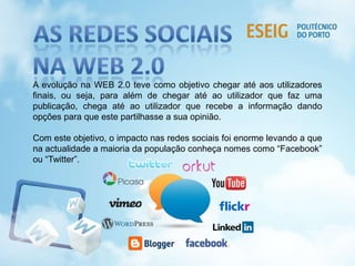 A evolução na WEB 2.0 teve como objetivo chegar até aos utilizadores
finais, ou seja, para além de chegar até ao utilizador que faz uma
publicação, chega até ao utilizador que recebe a informação dando
opções para que este partilhasse a sua opinião.
Com este objetivo, o impacto nas redes sociais foi enorme levando a que
na actualidade a maioria da população conheça nomes como “Facebook”
ou “Twitter”.
 