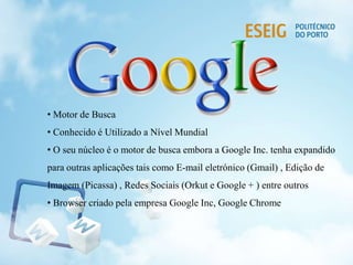• Motor de Busca
• Conhecido é Utilizado a Nível Mundial
• O seu núcleo é o motor de busca embora a Google Inc. tenha expandido
para outras aplicações tais como E-mail eletrónico (Gmail) , Edição de
Imagem (Picassa) , Redes Sociais (Orkut e Google + ) entre outros
• Browser criado pela empresa Google Inc, Google Chrome
 