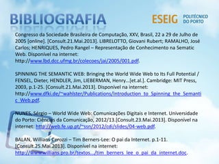 Congresso da Sociedade Brasileira de Computação, XXV, Brasil, 22 a 29 de Julho de
2005 [online]. [Consult.21.Mai.2013]. LIBRELOTTO, Giovani Rubert; RAMALHO, José
Carlos; HENRIQUES, Pedro Rangel – Representação de Conhecimento na Sematic
Web. Disponível na internet:
http://www.lbd.dcc.ufmg.br/colecoes/jai/2005/001.pdf.
SPINNING THE SEMANTIC WEB: Bringing the World Wide Web to Its Full Potential /
FENSEL, Dieter, HENDLER, Jim, LIEBERMAN, Henry…[et.al.]. Cambridge: MIT Press,
2003, p.1-25. [Consult.21.Mai.2013]. Disponível na internet:
http://www.dfki.de/~wahlster/Publications/Introduction_to_Spinning_the_Semanti
c_Web.pdf.
NUNES, Sérgio – World Wide Web: Comunicações Digitais e Internet. Universidade
do Porto: Ciências da Comunicação, 2012/13.[Consult.23.Mai.2013]. Disponível na
internet: http://web.fe.up.pt/~ssn/2012/cdi/slides/04-web.pdf.
BALAN, Willians Cerozzi – Tim Berners-Lee: O pai da Internet. p.1-11.
[Consult.25.Mai.2013]. Disponível na internet:
http://www.willians.pro.br/textos.../tim_berners_lee_o_pai_da_internet.doc.
 