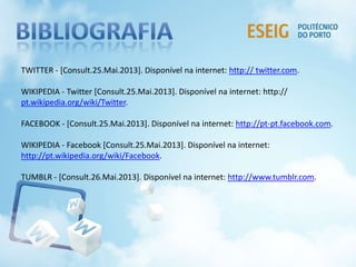 TWITTER - [Consult.25.Mai.2013]. Disponível na internet: http:// twitter.com.
WIKIPEDIA - Twitter [Consult.25.Mai.2013]. Disponível na internet: http://
pt.wikipedia.org/wiki/Twitter.
FACEBOOK - [Consult.25.Mai.2013]. Disponível na internet: http://pt-pt.facebook.com.
WIKIPEDIA - Facebook [Consult.25.Mai.2013]. Disponível na internet:
http://pt.wikipedia.org/wiki/Facebook.
TUMBLR - [Consult.26.Mai.2013]. Disponível na internet: http://www.tumblr.com.
 