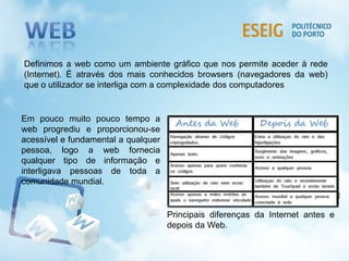 Definimos a web como um ambiente gráfico que nos permite aceder à rede
(Internet). É através dos mais conhecidos browsers (navegadores da web)
que o utilizador se interliga com a complexidade dos computadores
Em pouco muito pouco tempo a
web progrediu e proporcionou-se
acessível e fundamental a qualquer
pessoa, logo a web fornecia
qualquer tipo de informação e
interligava pessoas de toda a
comunidade mundial.
Principais diferenças da Internet antes e
depois da Web.
 