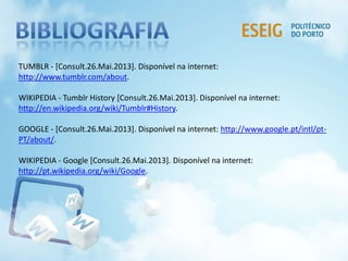 TUMBLR - [Consult.26.Mai.2013]. Disponível na internet:
http://www.tumblr.com/about.
WIKIPEDIA - Tumblr History [Consult.26.Mai.2013]. Disponível na internet:
http://en.wikipedia.org/wiki/Tumblr#History.
GOOGLE - [Consult.26.Mai.2013]. Disponível na internet: http://www.google.pt/intl/pt-
PT/about/.
WIKIPEDIA - Google [Consult.26.Mai.2013]. Disponível na internet:
http://pt.wikipedia.org/wiki/Google.
 