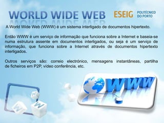 A World Wide Web (WWW) é um sistema interligado de documentos hipertexto.
Então WWW é um serviço de informação que funciona sobre a Internet e baseia-se
numa estrutura assente em documentos interligados, ou seja é um serviço de
informação, que funciona sobre a Internet através de documentos hipertexto
interligados.
Outros serviços são: correio electrónico, mensagens instantâneas, partilha
de ficheiros em P2P, vídeo conferência, etc.
 