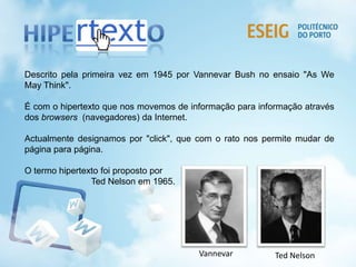 Descrito pela primeira vez em 1945 por Vannevar Bush no ensaio "As We
May Think".
É com o hipertexto que nos movemos de informação para informação através
dos browsers (navegadores) da Internet.
Actualmente designamos por "click", que com o rato nos permite mudar de
página para página.
O termo hipertexto foi proposto por
Ted Nelson em 1965.
Ted NelsonVannevar
 