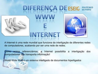 A Internet é uma rede mundial que funciona da interligação de diferentes redes
de computadores, acabando por ser uma rede de redes.
Como acima referenciámos, a Internet possibilita a interligação dos
computadores. Ela transporta informação!
World Wide Web é um sistema interligado de documentos hiperligados
 