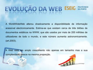 A WorldWideWeb alterou drasticamente a disponibilidade de informação
acessível electronicamente. Estima-se que existam cerca de três biliões de
documentos estáticos na WWW, que são usados por mais de 200 milhões de
utilizadores de todo o mundo, e este número aumenta astronomicamente.
(art.2003).
A Web está em amplo crescimento não apenas em tamanho mas a sua
complexidade cresce na mesma proporção.
 