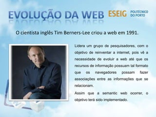 Lidera um grupo de pesquisadores, com o
objetivo de reinventar a internet, pois vê a
necessidade de evoluir a web até que os
recursos de informação possuam tal formato
que os navegadores possam fazer
associações entre as informações que se
relacionam.
Assim que a semantic web ocorrer, o
objetivo terá sido implementado.
O cientista inglês Tim Berners-Lee criou a web em 1991.
 