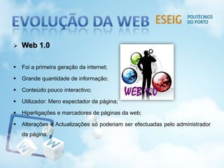  Web 1.0
 Foi a primeira geração da internet;
 Grande quantidade de informação;
 Conteúdo pouco interactivo;
 Utilizador: Mero espectador da página;
 Hiperligações e marcadores de páginas da web;
 Alterações e Actualizações só poderiam ser efectuadas pelo administrador
da página.
 