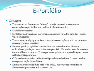 E-Portfólio
 Vantagens
   Trata-se de um documento “aberto”, ou seja, que está em constante
      construção, o que facilita a actualização da informação;
     Facilidade de acesso;
     Facilidade na inserção de documentos nos mais variados suportes (áudio,
      vídeo, imagem);
     Tratando-se de algo que está em constante construção, acaba por promover
      uma aprendizagem activa;
     Permite que haja opiniões construtivas por parte dos mais diversos
      utilizadores que façam uma visita ao e-portfolio. Podendo desta forma o seu
      autor melhorar o mesmo. Tendo por conseguinte uma aprendizagem e uma
      reflexão mais profunda;
     O facto de não existir a utilização de papel nem de tintas faz com que haja
      uma preservação do ambiente;
     É um documento que dura para toda a vida, podendo ser consultado e
      alterado sempre que se achar necessário.
 