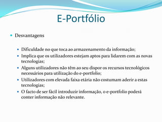 E-Portfólio
 Desvantagens

   Dificuldade no que toca ao armazenamento da informação;
   Implica que os utilizadores estejam aptos para lidarem com as novas
    tecnologias;
   Alguns utilizadores não têm ao seu dispor os recursos tecnológicos
    necessários para utilização do e-portfolio;
   Utilizadores com elevada faixa etária não costumam aderir a estas
    tecnologias;
   O facto de ser fácil introduzir informação, o e-portfolio poderá
    conter informação não relevante.
 