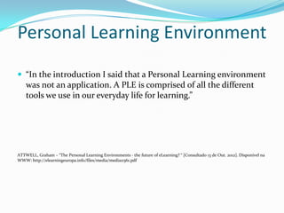 Personal Learning Environment
 “In the introduction I said that a Personal Learning environment
    was not an application. A PLE is comprised of all the different
    tools we use in our everyday life for learning.”




ATTWELL, Graham – “The Personal Learning Environments - the future of eLearning? “ [Consultado 13 de Out. 2012]. Disponível na
WWW: http://elearningeuropa.info/files/media/media11561.pdf
 