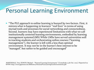Personal Learning Environment
 “The PLE approach to online learning is buoyed by two factors. First, it
   mirrors what is happening in learners’ “real lives” in terms of using
   myriad tools and processes for social networking and connectedness.
   Second, learners may have experienced limitations with what we call
   institutionally centered learning environments, embodied by learning
   management systems(LMS) While LMSs have served universities well
   in tracking students and orchestrating online courses (“learning
   management”), the learner is left with a less than optimal
   environment. It may not be in the learner’s best interest to be
   “managed”, but rather to be guided and encouraged”




MARTINDALE, Trey; DOWDY, Michael – “Personal Learning Environments “ [Consultado 14 de Out. 2012]. Disponível na
WWW: http://www.pgsimoes.net/Biblioteca/Personal%20Learning%20Environments.pdf
 