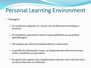 Personal Learning Environment
 Vantagens

    Os estudantes adaptam-se e fazem uso de diferentes tecnologias e
     recursos;

    Os estudantes aprendem a tomar responsabilidade na sua própria
     aprendizagem;

    São espaços que oferecem independência e autonomia;


    A partilha de informação é vasta, os integrantes dos diversos recursos,
     criam e partilham as suas ideias;

    Em geral estes espaços são completamente abertos, isto é não há custos
     ou outras barreiras na utilização.
 