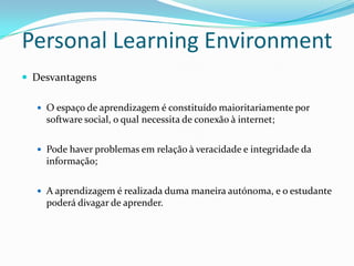 Personal Learning Environment
 Desvantagens

   O espaço de aprendizagem é constituído maioritariamente por
    software social, o qual necessita de conexão à internet;


   Pode haver problemas em relação à veracidade e integridade da
    informação;


   A aprendizagem é realizada duma maneira autónoma, e o estudante
    poderá divagar de aprender.
 