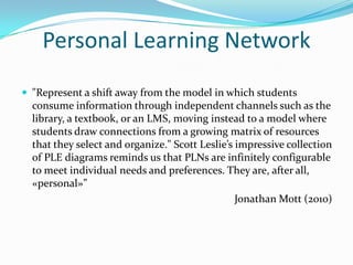 Personal Learning Network
 "Represent a shift away from the model in which students
  consume information through independent channels such as the
  library, a textbook, or an LMS, moving instead to a model where
  students draw connections from a growing matrix of resources
  that they select and organize." Scott Leslie’s impressive collection
  of PLE diagrams reminds us that PLNs are infinitely configurable
  to meet individual needs and preferences. They are, after all,
  «personal»”
                                                 Jonathan Mott (2010)
 