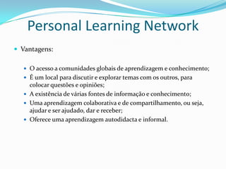 Personal Learning Network
 Vantagens:

   O acesso a comunidades globais de aprendizagem e conhecimento;
   É um local para discutir e explorar temas com os outros, para
    colocar questões e opiniões;
   A existência de várias fontes de informação e conhecimento;
   Uma aprendizagem colaborativa e de compartilhamento, ou seja,
    ajudar e ser ajudado, dar e receber;
   Oferece uma aprendizagem autodidacta e informal.
 