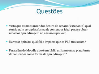 Questões
 Visto que estamos inseridos dentro do cenário “estudante”, qual
  consideram ser a plataforma de conteúdos ideal para se obter
  uma boa aprendizagem no ensino superior?

 Na vossa opinião, qual foi o impacto que os PLE trouxeram?


 Para além do Moodle que é um LMS, utilizam outra plataforma
  de conteúdos como forma de aprendizagem?
 