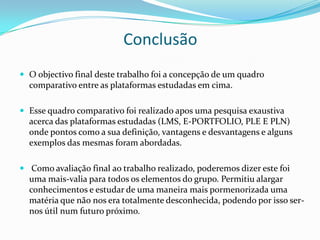Conclusão
 O objectivo final deste trabalho foi a concepção de um quadro
  comparativo entre as plataformas estudadas em cima.

 Esse quadro comparativo foi realizado apos uma pesquisa exaustiva
  acerca das plataformas estudadas (LMS, E-PORTFOLIO, PLE E PLN)
  onde pontos como a sua definição, vantagens e desvantagens e alguns
  exemplos das mesmas foram abordadas.

 Como avaliação final ao trabalho realizado, poderemos dizer este foi
  uma mais-valia para todos os elementos do grupo. Permitiu alargar
  conhecimentos e estudar de uma maneira mais pormenorizada uma
  matéria que não nos era totalmente desconhecida, podendo por isso ser-
  nos útil num futuro próximo.
 