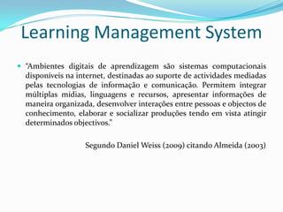 Learning Management System
 “Ambientes digitais de aprendizagem são sistemas computacionais
  disponíveis na internet, destinadas ao suporte de actividades mediadas
  pelas tecnologias de informação e comunicação. Permitem integrar
  múltiplas mídias, linguagens e recursos, apresentar informações de
  maneira organizada, desenvolver interações entre pessoas e objectos de
  conhecimento, elaborar e socializar produções tendo em vista atingir
  determinados objectivos.”

                   Segundo Daniel Weiss (2009) citando Almeida (2003)
 