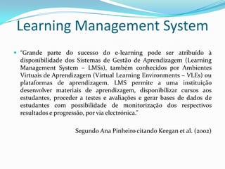 Learning Management System
 “Grande parte do sucesso do e-learning pode ser atribuído à
  disponibilidade dos Sistemas de Gestão de Aprendizagem (Learning
  Management System – LMSs), também conhecidos por Ambientes
  Virtuais de Aprendizagem (Virtual Learning Environments – VLEs) ou
  plataformas de aprendizagem. LMS permite a uma instituição
  desenvolver materiais de aprendizagem, disponibilizar cursos aos
  estudantes, proceder a testes e avaliações e gerar bases de dados de
  estudantes com possibilidade de monitorização dos respectivos
  resultados e progressão, por via electrónica.”

                     Segundo Ana Pinheiro citando Keegan et al. (2002)
 