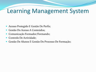 Learning Management System

 Acesso Protegido E Gestão De Perfis;
 Gestão Do Acesso A Conteúdos;
 Comunicação Formador/Formando;
 Controlo De Actividade;
 Gestão De Alunos E Gestão Do Processo De Formação;
 